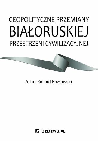 Geopolityczne przemiany białoruskiej przestrzeni cywilizacyjnej Artur Roland Kozłowski - okladka książki