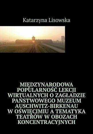 Międzynarodowa popularność lekcji wirtualnych o Zagładzie Państwowego Muzeum Auschwitz-Birkenau w Oświęcimiu a tematyka teatrów w obozach koncentracyjnych Katarzyna Lisowska - okladka książki