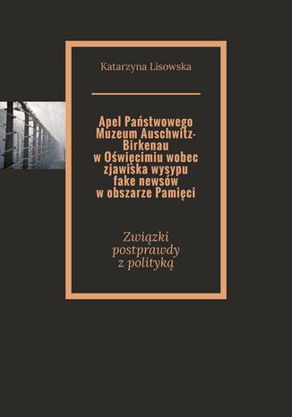 Apel Państwowego Muzeum Auschwitz-Birkenau w Oświęcimiu wobec zjawiska wysypu fake newsów w obszarze Pamięci Katarzyna Lisowska - okladka książki