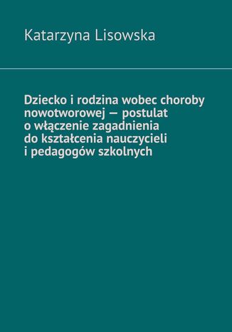 Dziecko i rodzina wobec choroby nowotworowej -- postulat o włączenie zagadnienia do kształcenia nauczycieli i pedagogów szkolnych Katarzyna Lisowska - okladka książki