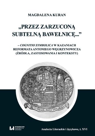 Przez zarzuconą subtelną bawełnicę... - cognitio symbolica w kazaniach reformata Antoniego Węgrzynowicza (źródła, zastosowania i konteksty) Magdalena Kuran - okladka książki