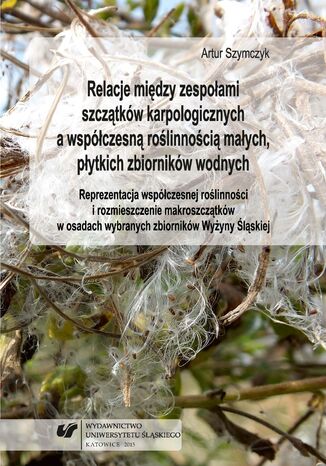 Relacje między zespołami szczątków karpologicznych a współczesną roślinnością małych, płytkich zbiorników wodnych. Reprezentacja współczesnej roślinności i rozmieszczenie makroszczątków w osadach wybranych zbiorników Wyżyny Śląskiej Artur Szymczyk - okladka książki