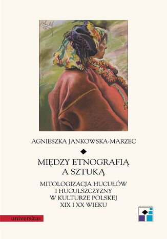 Między etnografią a sztuką. Mitologizacja Hucułów i Huculszczyzny w kulturze polskej XIX i XX wieku Agnieszka Jankowska-Marzec - okladka książki