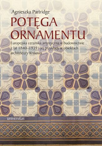 Potęga ornamentu. Europejska ceramika artystyczna w budownictwie z lat 1840-1939 i jej przykłady w obiektach architektury Krakowa Agnieszka Partridge - okladka książki