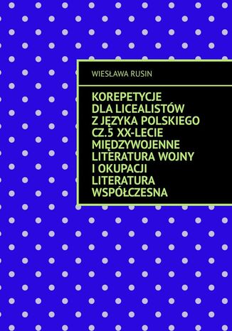 Korepetycje dla licealistów z języka polskiego. Część 5. XX-lecie międzywojenne Literatura wojny i okupacji Literatura współczesna Wiesława Rusin - okladka książki