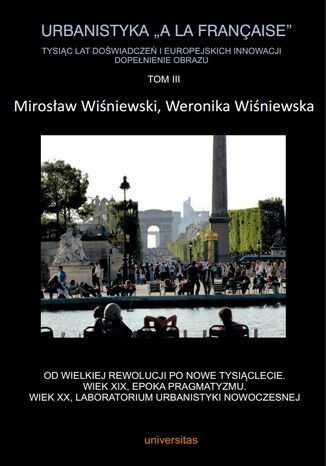 Urbanistyka "&#224; la française". Tysiąc lat doświadczeń i europejskich innowacji. Dopełnienie obrazu, Tom III. Od Wielkiej Rewolucji po nowe tysiąclecie. Wiek XIX, epoka pragmatyzmu. Wiek XX, laboratorium urbanistyki nowoczesnej Mirosław Wiśniewski, Weronika Wiśniewska - okladka książki