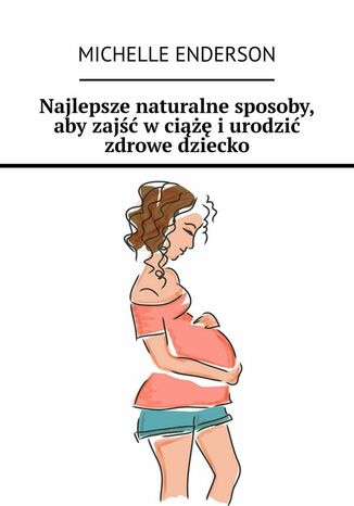 Najlepsze naturalne sposoby, aby zajść w ciążę i urodzić zdrowe dziecko Michelle Enderson - okladka książki