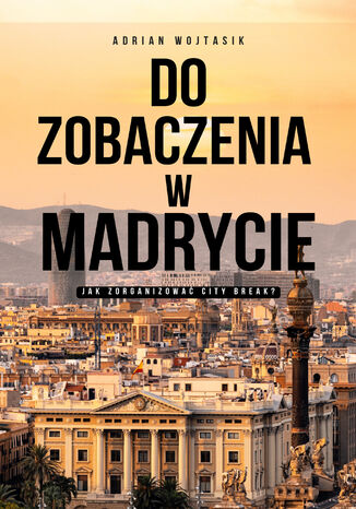 Do zobaczenia w Madrycie. Jak zorganizować City Break Adrian Wojtasik - okladka książki