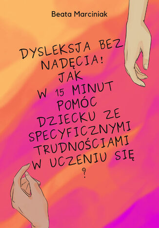 Dysleksja bez nadęcia! Jak w 15 minut pomóc dziecku ze specyficznymi trudnościami w uczeniu się? Beata Marciniak - okladka książki