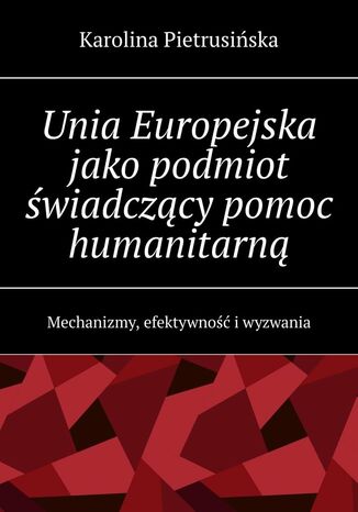 Unia Europejska jako podmiot świadczący pomoc humanitarną Karolina Pietrusińska - okladka książki