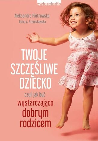 Twoje szczęśliwe dziecko, czyli jak być wystarczająco dobrym rodzicem Irena A. Stanisławska, Aleksandra Piotrowska - okladka książki