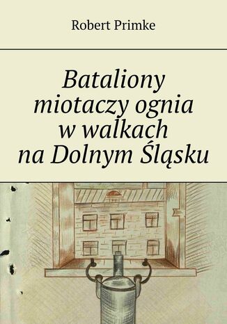 Bataliony miotaczy ognia w walkach na Dolnym Śląsku Robert Primke - okladka książki