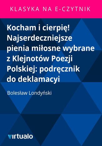 Kocham i cierpię! Najserdeczniejsze pienia miłosne wybrane z Klejnotów Poezji Polskiej: podręcznik do deklamacyi Bolesław Londyński - okladka książki