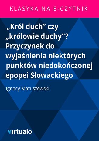 "Król duch" czy "królowie duchy"? Przyczynek do wyjaśnienia niektórych punktów niedokończonej epopei Słowackiego Ignacy Matuszewski - okladka książki