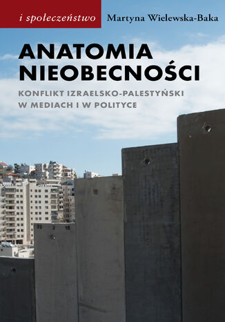 Anatomia nieobecności. Konflikt izraelsko-palestyński w mediach i w polityce Martyna Wielewska-Baka - okladka książki