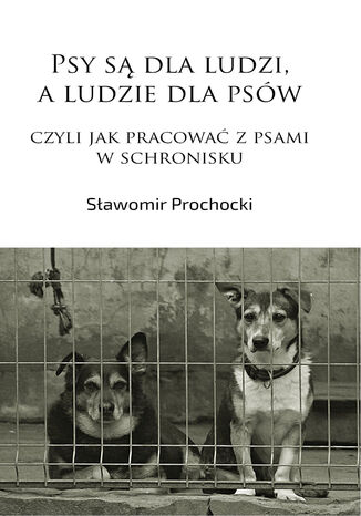 Psy są dla ludzi, a ludzie dla psów, czyli jak pracować z psami w schronisku Sławomir Prochocki - okladka książki