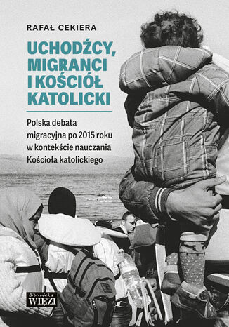 Uchodźcy, migranci i Kościół Katolicki. Polska debata migracyjna po 2015 roku w kontekście nauczania Kościoła katolickiego Rafał Cekiera - okladka książki