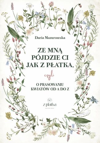 Ze mną pójdzie Ci jak z płatka, czyli o prasowaniu kwiatów od A do Z Daria Mazurowska - okladka książki