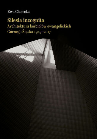 Silesia incognita.Architektura kościołów ewangelickich Górnego Śląska 1945-2017 Ewa Chojecka - okladka książki