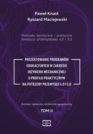 Podstawy teoretyczne i praktyczne rewolucji przemyslowej 4.0 i 5.0. PROJEKTOWANIE PROGRAMÓW EDUKACYJNYCH W ZAKRESIE INŻYNIERII MECHANICZNEJ O PROFILU PRAKTYCZNYM NA POTRZEBY PRZEMYSŁU 4.0 I 5.0 Ryszard Maciejewski, Paweł Knast - okladka książki