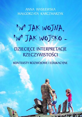 "W" JAK WOJSKO, "W" JAK WOJNA - DZIECIĘCE INTERPRETACJE RZECZYWISTOŚCI. KONTEKSTY ROZWOJOWE I EDUKACYJNE Anna Wasilewska, Małgorzata Karczmarzyk - okladka książki