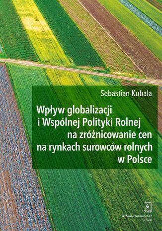 Wpływ globalizacji i Wspólnej Polityki Rolnej na zróżnicowanie cen na rynkach surowców rolnych w Polsce Sebastian Kubala - okladka książki