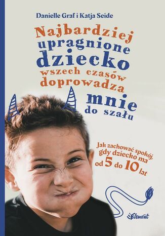 Najbardziej upragnione dziecko wszech czasów doprowadza mnie do szału. Jak zachować spokój, gdy dziecko ma od 5 do 10 lat Danielle Graf, Katia Seide - okladka książki