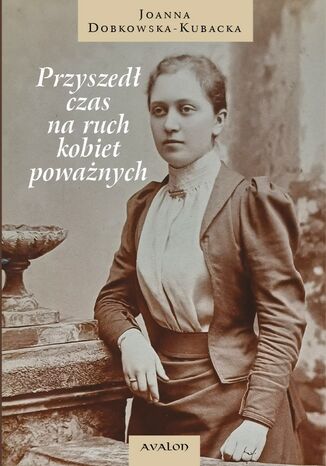 Przyszedł czas na ruch kobiet poważnych. Kampania o prawo do wykształcenia i pracy zawodowej, w tym artystycznej, kobiet wywodzących się z ziemiaństwa i inteligencji w latach 1864-1914 w Królestwie Polskim Joanna Dobkowska-Kubacka - okladka książki