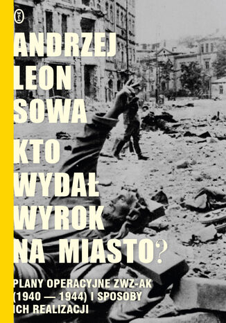 Kto wydał wyrok na miasto?. Plany operacyjne ZWZ AK (1940-1944) i sposoby ich realizacji Andrzej Leon Sowa - okladka książki