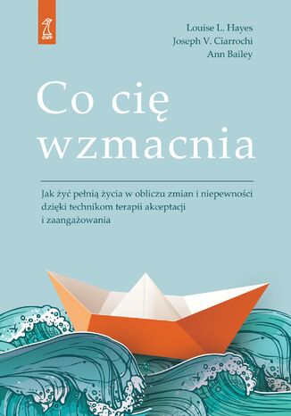 Co cię wzmacnia. Jak żyć pełnią życia w obliczu zmian i niepewności dzięki technikom terapii akceptacji i zaangażowania Louise L. Hayes, Joseph V. Ciarrochi, Ann Bailey - okladka książki