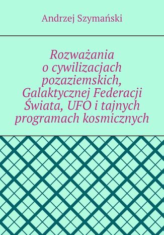 Rozważania o cywilizacjach pozaziemskich, Galaktycznej Federacji Świata, UFO i tajnych programach kosmicznych Andrzej Szymański - okladka książki