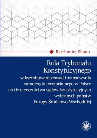 Rola Trybunału Konstytucyjnego w kształtowaniu zasad finansowania samorządu terytorialnego w Polsce na tle orzecznictwa sądów konstytucyjnych wybranych państw Europy Środkowo-Wschodniej Bartłomiej Ślemp - okladka książki