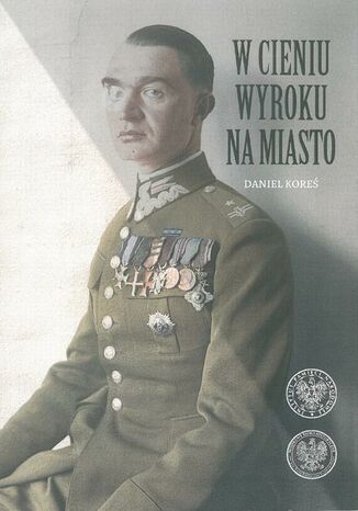 W cieniu wyroku na miasto. Pułkownik dyplomowany Józef Szostak ,,Filip" (1897-1984). Biografia szefa Oddziału III i szefa operacji KG AK Maciej Korkuć - okladka książki