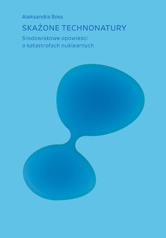 Skażone technonatury. Środowiskowe opowieści o katastrofach nuklearnych Aleksandra Ross - okladka książki