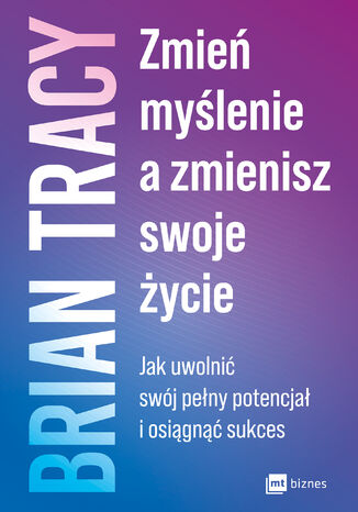 Zmień myślenie, a zmienisz swoje życie. Jak uwolnić swój pełny potencjał i osiągnąć sukces Brian Tracy - okladka książki