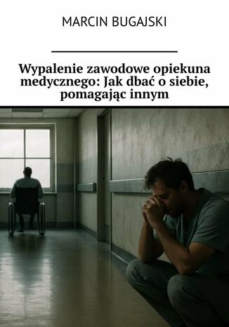 Wypalenie zawodowe opiekuna medycznego: Jak dbać o siebie, pomagając innym Marcin Bugajski - okladka książki
