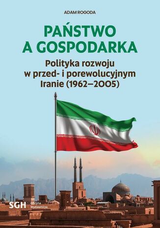 PAŃSTWO A GOSPODARKA. Polityka rozwoju w przed- i porewolucyjnym Iranie (1962-2005) Adam Rogoda - okladka książki