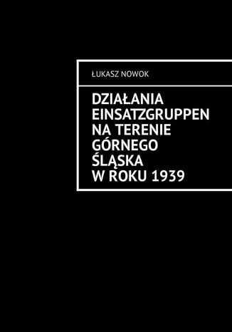 Działania Einsatzgruppen na terenie Górnego Śląska w roku 1939 Łukasz Nowok - okladka książki