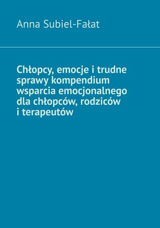 Chłopcy, emocje i trudne sprawy kompendium wsparcia emocjonalnego dla chłopców, rodziców i terapeutów Anna Subiel-Fałat - okladka książki