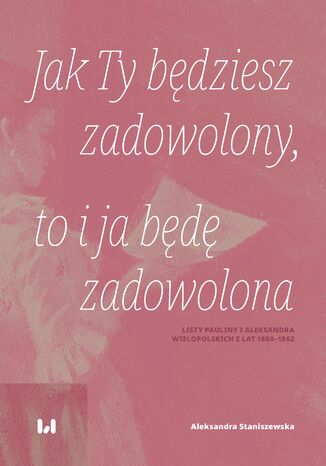 Jak Ty będziesz zadowolony, to i ja będę zadowolona. Listy Pauliny i Aleksandra Wielopolskich z lat 1860-1862 Aleksandra Staniszewska - okladka książki