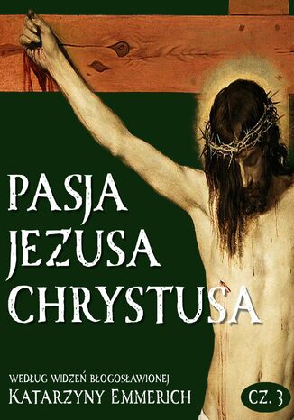 Pasja Jezusa Chrystusa według widzeń błogosławionej Katarzyny Emmerich. Część 3. Ukrzyżowanie. Śmierć. Złożenie do grobu Katarzyna Emmerich - okladka książki