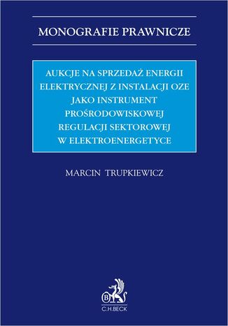 Aukcje na sprzedaż energii elektrycznej z instalacji OZE jako instrument prośrodowiskowej regulacji sektorowej w elektroenergetyce Marcin Trupkiewicz - okladka książki