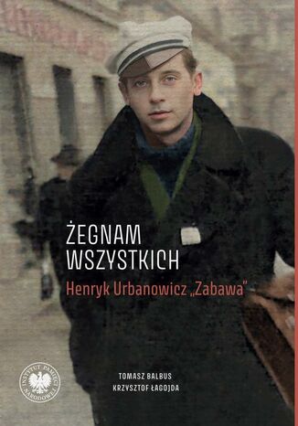 ,,Żegnam wszystkich". Henryk Urbanowicz ,,Zabawa"Biografia harcerza i żołnierza brygad wileńskich Armii Krajowej kpt. ,,Szczerbca" i mjr. ,,Łupaszki" Tomasz Balbus, Krzysztof Łagojda - okladka książki
