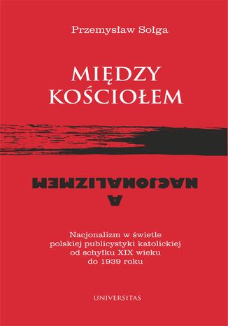 Między Kościołem a nacjonalizmem. Nacjonalizm w świetle polskiej publicystyki katolickiej od schyłku XIX wieku do 1939 roku Przemysław Sołga - okladka książki