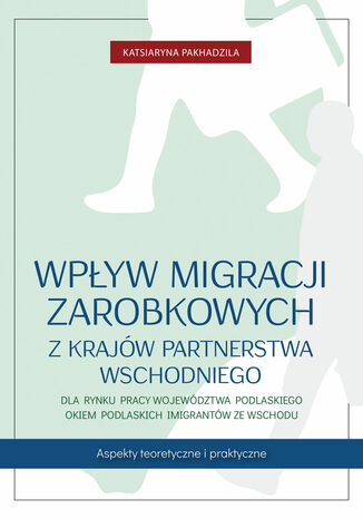 Wpływ migracji zarobkowych z krajów Partnerstwa Wschodniego dla rynku pracy województwa podlaskiego okiem podlaskich imigrantów ze Wschodu. Aspekty teoretyczne i praktyczne Katsiaryna Pakhadzila - okladka książki