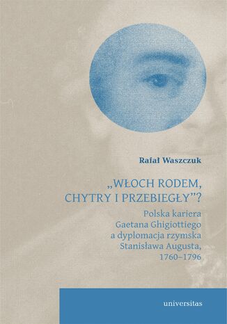„Włoch rodem, chytry i przebiegły”? Polska kariera Gaetana Ghigiottiego a dyplomacja rzymska Stanisława Augusta, 1760–1796 Rafał Waszczuk - okladka książki