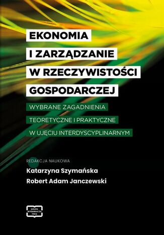 EKONOMIA I ZARZĄDZANIE W RZECZYWISTOŚCI GOSPODARCZEJ WYBRANE ZAGADNIENIA TEORETYCZNE I PRAKTYCZNE W UJĘCIU INTERDYSCYPLINARNYM Katarzyna Szymańska, Robert Adam Janczewski - okladka książki