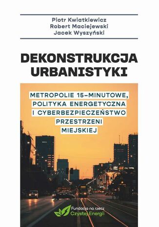 Dekonstrukcja urbanistyki. Metropolie 15 minutowe, polityka energetyczna i cyberbezpieczenstwo przestrzeni miejskiej Piotr Kwatkiewicz, Maciejewski Robert - okladka książki