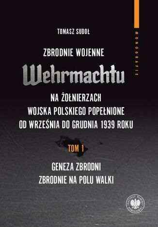 Zbrodnie wojenne Wehrmachtu na żołnierzach Wojska Polskiego popełnione od września do grudnia 1939 r. tom 1: Geneza zbrodni. Zbrodnie na polu walki Tomasz Sudoł - okladka książki