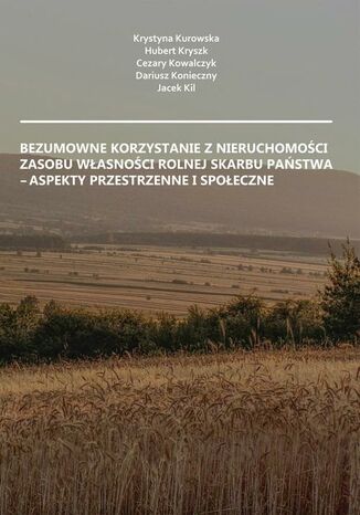 Bezumowne korzystanie z nieruchomości Zasobu Własności Rolnej Skarbu Państwa - aspekty przestrzenne i społeczne Krystyna Kurowska, Hubert Kryszk, Cezary Kowalczyk, Dariusz Konieczny, Jacek Kil - okladka książki